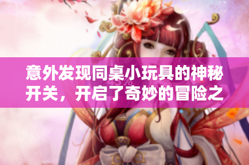 意外发现同桌小玩具的神秘开关，开启了奇妙的冒险之旅