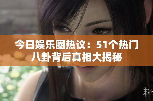 今日娱乐圈热议：51个热门八卦背后真相大揭秘