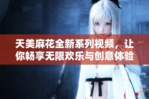 天美麻花全新系列视频，让你畅享无限欢乐与创意体验