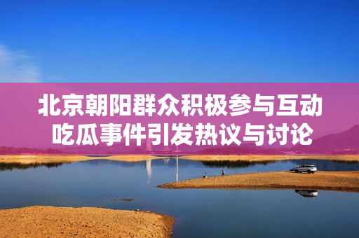 北京朝阳群众积极参与互动 吃瓜事件引发热议与讨论