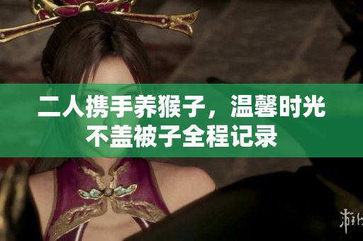 二人携手养猴子，温馨时光不盖被子全程记录