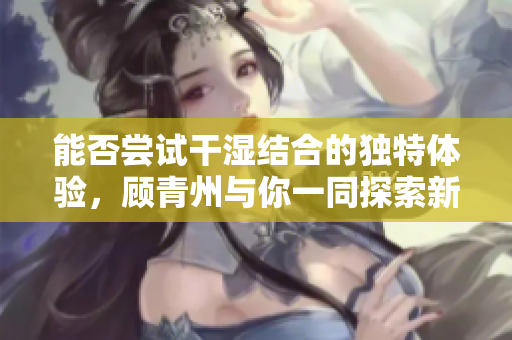 能否尝试干湿结合的独特体验，顾青州与你一同探索新境界
