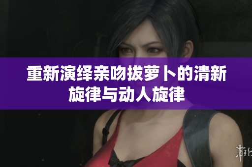重新演绎亲吻拔萝卜的清新旋律与动人旋律