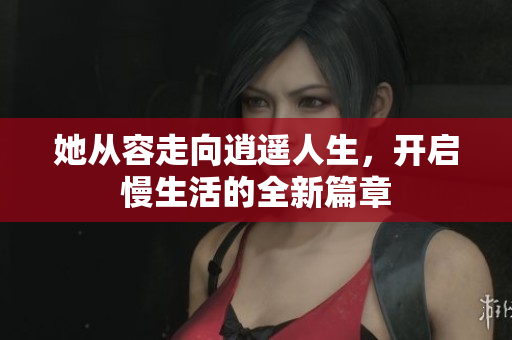 她从容走向逍遥人生，开启慢生活的全新篇章