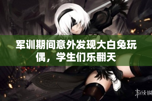 军训期间意外发现大白兔玩偶，学生们乐翻天