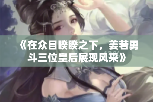《在众目睽睽之下，姜若勇斗三位皇后展现风采》