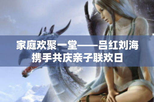家庭欢聚一堂——吕红刘海携手共庆亲子联欢日