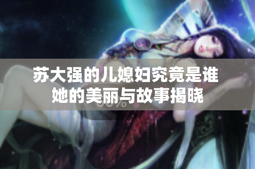 苏大强的儿媳妇究竟是谁 她的美丽与故事揭晓