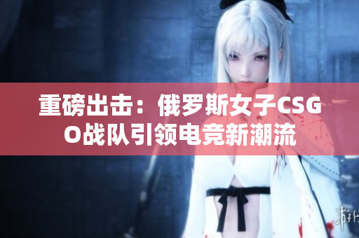 重磅出击：俄罗斯女子CSGO战队引领电竞新潮流