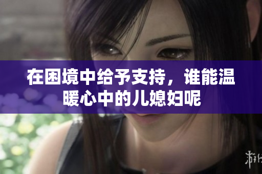 在困境中给予支持，谁能温暖心中的儿媳妇呢