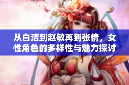 从白洁到赵敏再到张倩，女性角色的多样性与魅力探讨