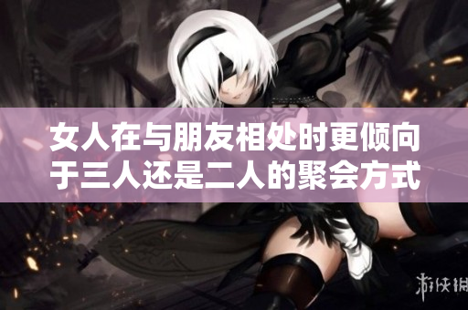 女人在与朋友相处时更倾向于三人还是二人的聚会方式