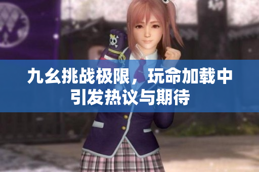 九幺挑战极限，玩命加载中引发热议与期待