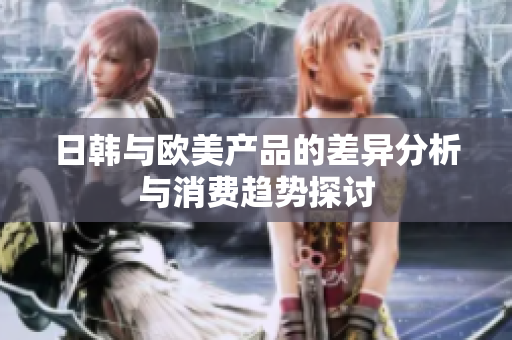 日韩与欧美产品的差异分析与消费趋势探讨