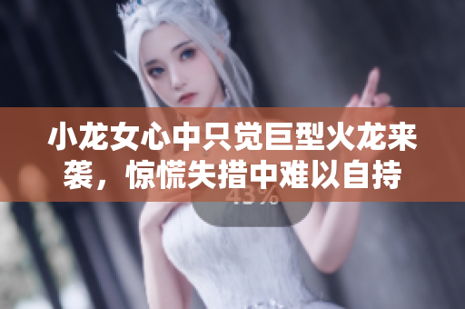 小龙女心中只觉巨型火龙来袭，惊慌失措中难以自持