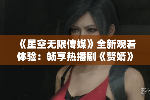 《星空无限传媒》全新观看体验：畅享热播剧《赘婿》精彩剧情