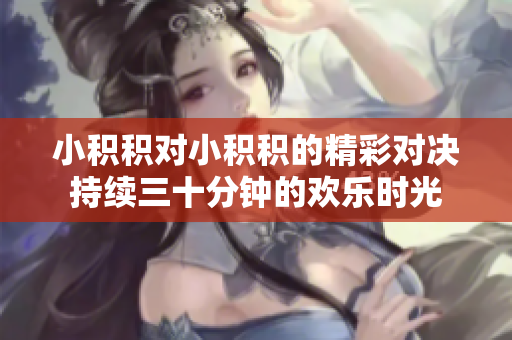 小积积对小积积的精彩对决持续三十分钟的欢乐时光
