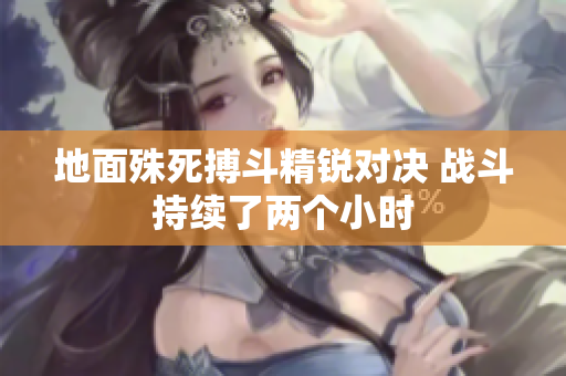 地面殊死搏斗精锐对决 战斗持续了两个小时