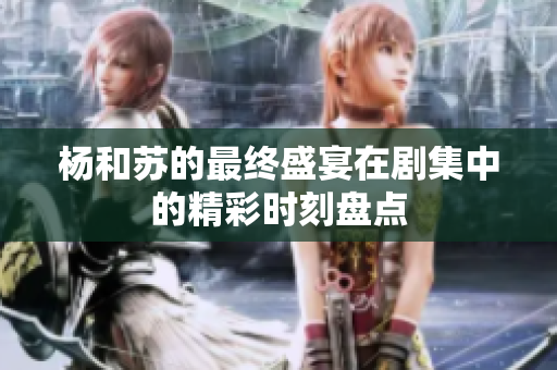 杨和苏的最终盛宴在剧集中的精彩时刻盘点