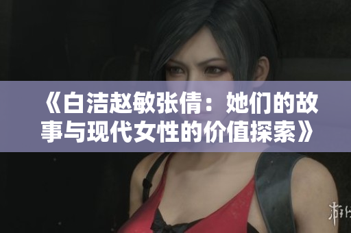 《白洁赵敏张倩：她们的故事与现代女性的价值探索》