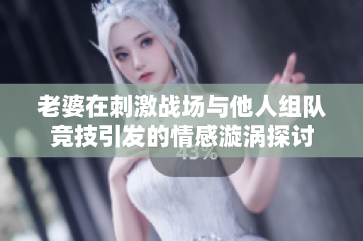 老婆在刺激战场与他人组队竞技引发的情感漩涡探讨