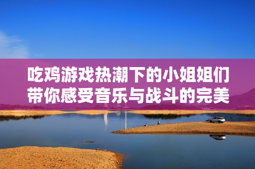 吃鸡游戏热潮下的小姐姐们带你感受音乐与战斗的完美结合