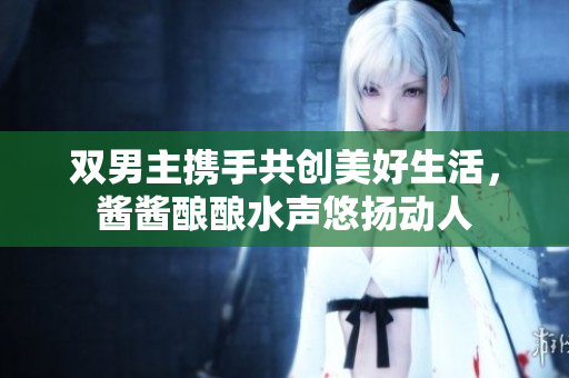 双男主携手共创美好生活，酱酱酿酿水声悠扬动人