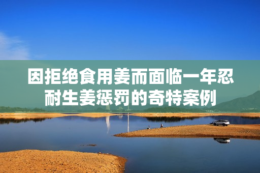 因拒绝食用姜而面临一年忍耐生姜惩罚的奇特案例
