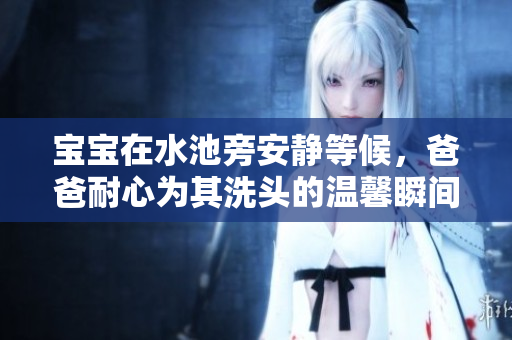 宝宝在水池旁安静等候，爸爸耐心为其洗头的温馨瞬间