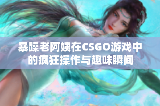 暴躁老阿姨在CSGO游戏中的疯狂操作与趣味瞬间