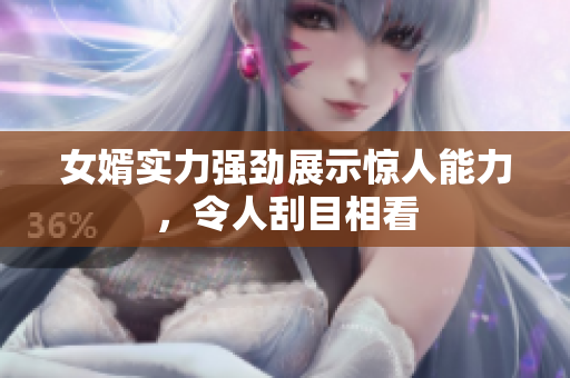女婿实力强劲展示惊人能力，令人刮目相看