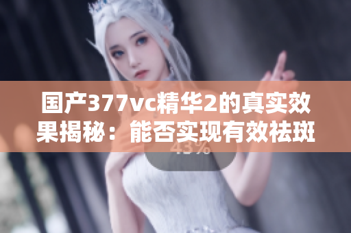 国产377vc精华2的真实效果揭秘：能否实现有效祛斑？