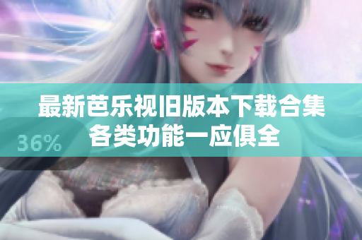 最新芭乐视旧版本下载合集 各类功能一应俱全