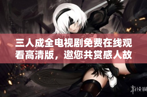 三人成全电视剧免费在线观看高清版，邀您共赏感人故事