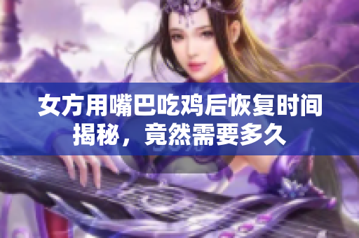 女方用嘴巴吃鸡后恢复时间揭秘，竟然需要多久