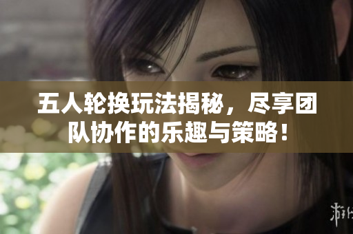 五人轮换玩法揭秘，尽享团队协作的乐趣与策略！