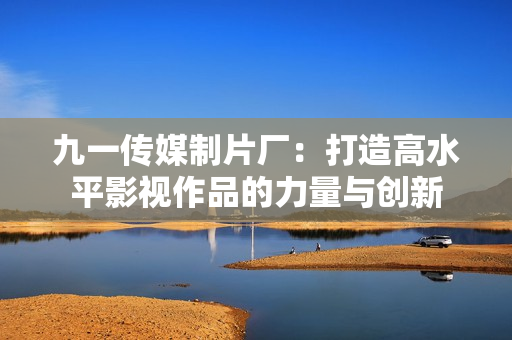 九一传媒制片厂：打造高水平影视作品的力量与创新