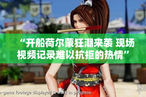 “开船荷尔蒙狂潮来袭 现场视频记录难以抗拒的热情”