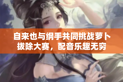 自来也与纲手共同挑战萝卜拔除大赛，配音乐趣无穷