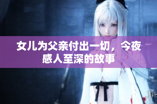 女儿为父亲付出一切，今夜感人至深的故事