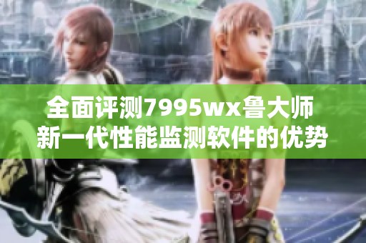 全面评测7995wx鲁大师 新一代性能监测软件的优势与功能