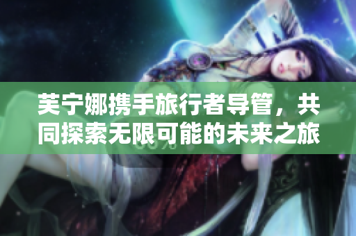 芙宁娜携手旅行者导管，共同探索无限可能的未来之旅