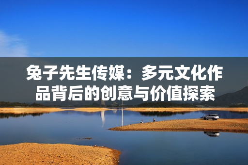 兔子先生传媒：多元文化作品背后的创意与价值探索