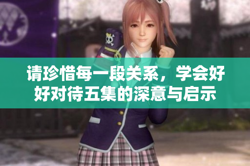 请珍惜每一段关系，学会好好对待五集的深意与启示