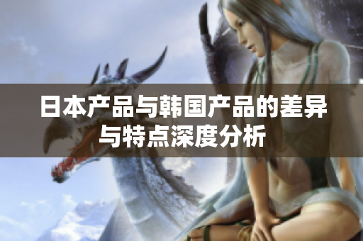 日本产品与韩国产品的差异与特点深度分析