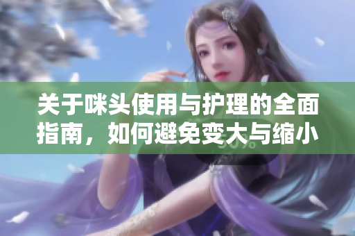 关于咪头使用与护理的全面指南，如何避免变大与缩小的技巧