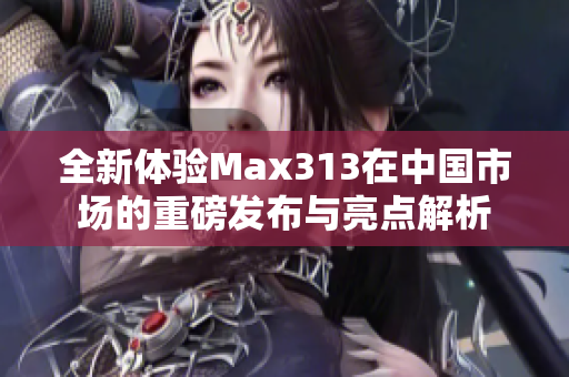 全新体验Max313在中国市场的重磅发布与亮点解析