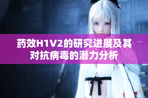 药效H1V2的研究进展及其对抗病毒的潜力分析