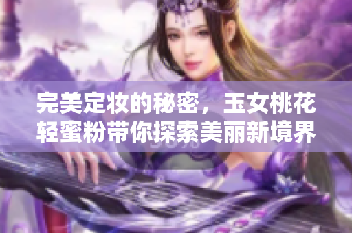 完美定妆的秘密，玉女桃花轻蜜粉带你探索美丽新境界