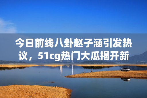 今日前线八卦赵子涵引发热议，51cg热门大瓜揭开新篇章